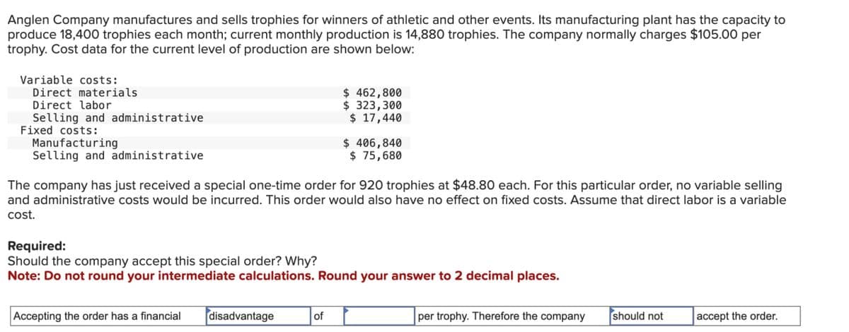 Anglen Company manufactures and sells trophies for winners of athletic and other events. Its manufacturing plant has the capacity to
produce 18,400 trophies each month; current monthly production is 14,880 trophies. The company normally charges $105.00 per
trophy. Cost data for the current level of production are shown below:
Variable costs:
Direct materials
Direct labor
Selling and administrative
Fixed costs:
Manufacturing
Selling and administrative
$ 462,800
$ 323,300
$ 17,440
$ 406,840
$ 75,680
The company has just received a special one-time order for 920 trophies at $48.80 each. For this particular order, no variable selling
and administrative costs would be incurred. This order would also have no effect on fixed costs. Assume that direct labor is a variable
cost.
Required:
Should the company accept this special order? Why?
Note: Do not round your intermediate calculations. Round your answer to 2 decimal places.
Accepting the order has a financial
disadvantage
of
per trophy. Therefore the company
should not
accept the order.