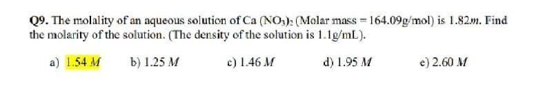 Q9. The molality of an aqueous solution of Ca (NO3)2 (Molar mass = 164.09g/mol) is 1.82m. Find
the molarity of the solution. (The density of the solution is 1.1g/mL).
a) 1.54 M
b) 1.25 M
c) 1.46 M
d) 1.95 M
e) 2.60 M