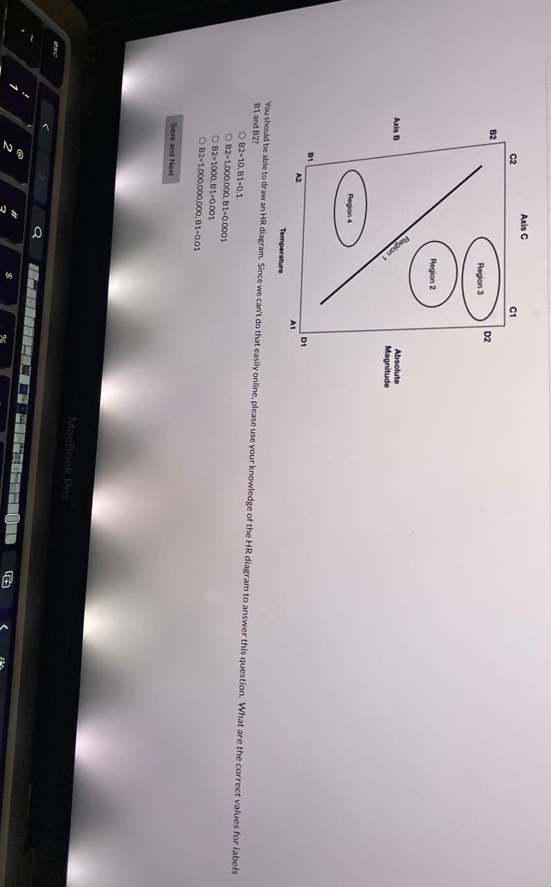 B2
C2
Axis B
Axis C
C1
D2
Region 3
Region 2
100
Region 1
B1
A2
Region 4
Temperature
Absolute
Magnitude
D1
A1
You should be able to draw an HR diagram. Since we can't do that easily online, please use your knowledge of the HR diagram to answer this question. What are the correct values for labels
B1 and B2?
B2-10, B1-0.1
O B2-1,000,000, B1-0.0001
B2-1000, B1-0.001
O B2-1,000,000,000, B1-0.01
Save and Next
2
a
$
%
MacBook Pro
O