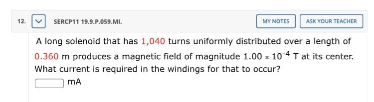 A long solenoid that has 1,040 turns uniformly distributed over a length of
0.360 m produces a magnetic field of magnitude 1.00 x 10-4 T at its center.
What current is required in the windings for that to occur?
mA
