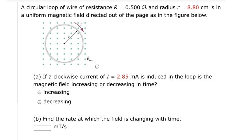 A circular loop of wire of resistance R = 0.500 N and radius r = 8.80 cm is in
a uniform magnetic field directed out of the page as in the figure below.
Pout
(a) If a clockwise current of I = 2.85 mA is induced in the loop is the
magnetic field increasing or decreasing in time?
O increasing
o decreasing
(b) Find the rate at which the field is changing with time.
mT/s
