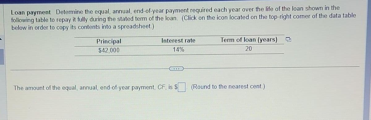 Loan payment Determine the equal, annual, end-of-year payment required each year over the life of the loan shown in the
following table to repay it fully during the stated term of the loan. (Click on the icon located on the top-right corner of the data table
below in order to copy its contents into a spreadsheet.)
Principal
$42,000
Interest rate
14%
www
The amount of the equal, annual, end-of-year payment, CF, is $
Term of loan (years)
20
(Round to the nearest cent.)