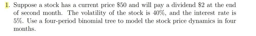 1. Suppose a stock has a current price $50 and will pay a dividend $2 at the end
of second month. The volatility of the stock is 40%, and the interest rate is
5%. Use a four-period binomial tree to model the stock price dynamics in four
months.