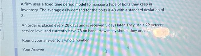 A firm uses a fixed time period model to manage a type of bolts they keep in
inventory. The average daily demand for the bolts is 48 with a standard deviation of
3.
An order is placed every 28 days and is received 3 days later. They use a 99 percent
service level and currently have 78 on hand. How many should they order?
Round your answer to a whole number.
Your Answer:
4