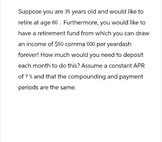 Suppose you are 35 years old and would like to
retire at age 60. Furthermore, you would like to
have a retirement fund from which you can draw
an income of $50 comma 000 per yeardash
forever! How much would you need to deposit
each month to do this? Assume a constant APR
of 7% and that the compounding and payment
periods are the same.