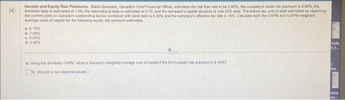 ↑
Ganado and Equity Risk Premiums. Maria Gonzalez, Ganado's Chief Financial Officer, estimates the risk-free rate to be 3.50%, the company's credit risk premium is 4.50%, the
domestic beta is estimated at 1.06, the international beta is estimated at 0.75, and the company's capital structure is now 25% debt. The before-tax cost of debt estimated by observing
the current yield on Ganado's outstanding bonds combined with bank debt is 8.30% and the company's effective tax rate is 35% Calculate both the CAPM and ICAPM weighted
average costs of capital for the following equity risk premium estimates
8.10%
b. 7.00%
6.5.00%
d. 3.90%
++
a. Using the domestic CAPM, what is Ganado's weighted average cost of capital of the fom's equity risk premium is 10%
(Round to two decimal places)
tude
1.1....
oline
me