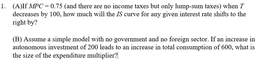 1. (A)If MPC=0.75 (and there are no income taxes but only lump-sum taxes) when T
decreases by 100, how much will the IS curve for any given interest rate shifts to the
right by?
(B) Assume a simple model with no government and no foreign sector. If an increase in
autonomous investment of 200 leads to an increase in total consumption of 600, what is
the size of the expenditure multiplier?