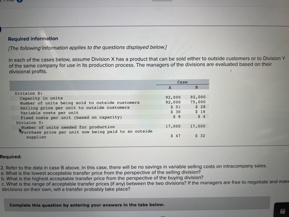 Required information
[The following information applies to the questions displayed below.]
In each of the cases below, assume Division X has a product that can be sold either to outside customers or to Division Y
of the same company for use in its production process. The managers of the divisions are evaluated based on their
divisional profits.
Division X:
Capacity in units
Number of units being sold to outside customers
Selling price per unit to outside customers
Variable costs per unit
Fixed costs per unit (based on capacity)
Division Y:
Number of units needed for production
Purchase price per unit now being paid to an outside
supplier
A
Complete this question by entering your answers in the tabs below.
Case
92,000
92,000
$ 51
$ 30
$ 8
17,000
$ 47
B
92,000
75,000
$ 28
$ 16
$ 4
17,000
$ 32
Required:
2. Refer to the data in case B above. In this case, there will be no savings in variable selling costs on intracompany sales.
a. What is the lowest acceptable transfer price from the perspective of the selling division?
b. What is the highest acceptable transfer price from the perspective of the buying division?
c. What is the range of acceptable transfer prices (if any) between the two divisions? If the managers are free to negotiate and make
decisions on their own, will a transfer probably take place?