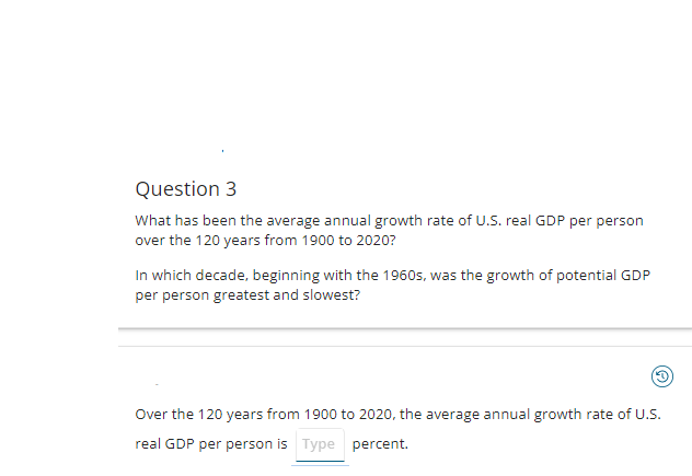 Question 3
What has been the average annual growth rate of U.S. real GDP per person
over the 120 years from 1900 to 2020?
In which decade, beginning with the 1960s, was the growth of potential GDP
per person greatest and slowest?
(3)
Over the 120 years from 1900 to 2020, the average annual growth rate of U.S.
real GDP per person is Type percent.