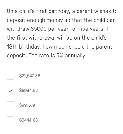 On a child's first birthday, a parent wishes to
deposit enough money so that the child can
withdraw $5000 per year for five years. If
the first withdrawal will be on the child's
18th birthday, how much should the parent
deposit. The rate is 5% annually.
$21,647.38
$8994.93
$9916.91
$9444.68
