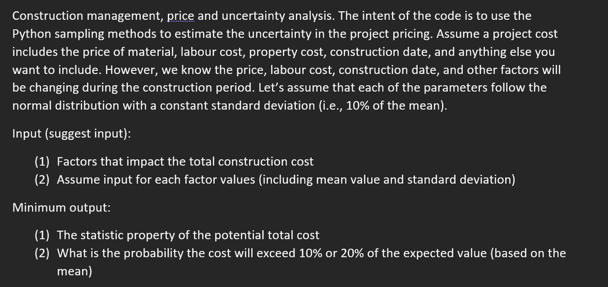 Construction management, price and uncertainty analysis. The intent of the code is to use the
Python sampling methods to estimate the uncertainty in the project pricing. Assume a project cost
includes the price of material, labour cost, property cost, construction date, and anything else you
want to include. However, we know the price, labour cost, construction date, and other factors will
be changing during the construction period. Let's assume that each of the parameters follow the
normal distribution with a constant standard deviation (i.e., 10% of the mean).
Input (suggest input):
(1) Factors that impact the total construction cost
(2) Assume input for each factor values (including mean value and standard deviation)
Minimum output:
(1) The statistic property of the potential total cost
(2) What is the probability the cost will exceed 10% or 20% of the expected value (based on the
mean)