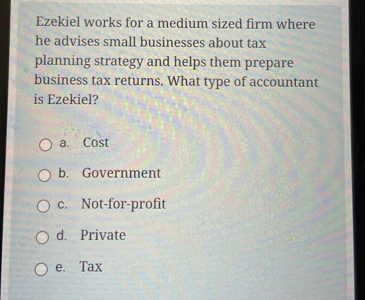 Ezekiel works for a medium sized firm where
he advises small businesses about tax
planning strategy and helps them prepare
business tax returns. What type of accountant
is Ezekiel?
O a.
Cost
b. Government
c. Not-for-profit
Od. Private
Oe. Tax