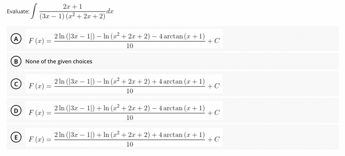 2.x +1
(3x – 1) (x2 + 2x + 2)
Evaluate:
2 In (|3x – 1|) – In (x² + 2x + 2) – 4 arctan (x +1)
+C
-
F (x) =
10
B
None of the given choices
(c) F (x)=
2 In (|3x – 1|) – In (x² + 2x + 2) + 4 arctan (x + 1)
+C
10
F (x) =
2 In (|3x – 1|) + In (x² + 2x + 2) – 4 arctan (x + 1)
+ C
10
E
2 In (|3x – 1|) + In (x² + 2x + 2) + 4 arctan (x + 1)
+ C
-
F (x) =
10
