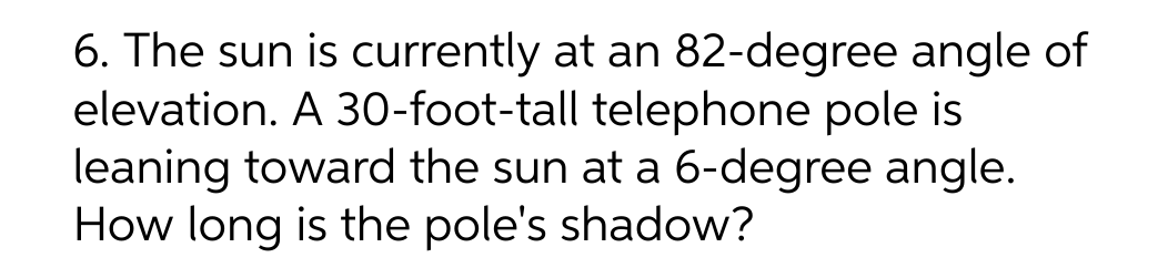 6. The sun is currently at an 82-degree angle of
elevation. A 30-foot-tall telephone pole is
leaning toward the sun at a 6-degree angle.
How long is the pole's shadow?