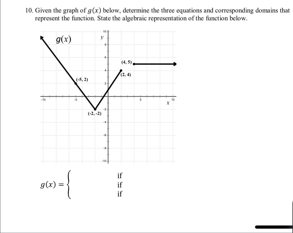 10. Given the graph of g(x) below, determine the three equations and corresponding domains that
represent the function. State the algebraic representation of the function below.
g(x)
-10
g(x)
(-5,2)
-5
10-
y
(-2,-2)
8
6
2
(4, 5),
(2, 4)
if
if
if
X
10