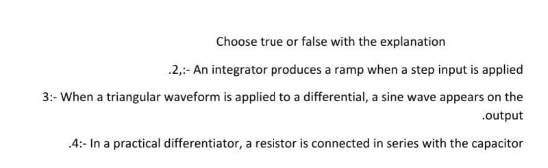 Choose true or false with the explanation
.2,:- An integrator produces a ramp when a step input is applied
3:- When a triangular waveform is applied to a differential, a sine wave appears on the
.output
.4:- In a practical differentiator, a resistor is connected in series with the capacitor
