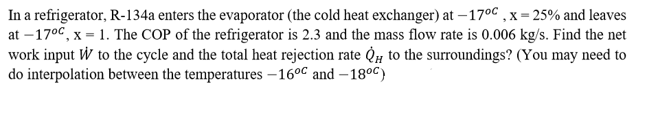 In a refrigerator, R-134a enters the evaporator (the cold heat exchanger) at –17°c , x= 25% and leaves
at –170c, x = 1. The COP of the refrigerator is 2.3 and the mass flow rate is 0.006 kg/s. Find the net
work input W to the cycle and the total heat rejection rate Q# to the surroundings? (You may need to
do interpolation between the temperatures –16°C and – 18°C)
|
