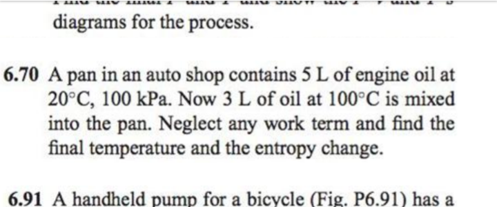 diagrams for the process.
6.70 A pan in an auto shop contains 5 L of engine oil at
20°C, 100 kPa. Now 3 L of oil at 100°C is mixed
into the pan. Neglect any work term and find the
final temperature and the entropy change.
6.91 A handheld pump for a bicycle (Fig. P6.91) has a
