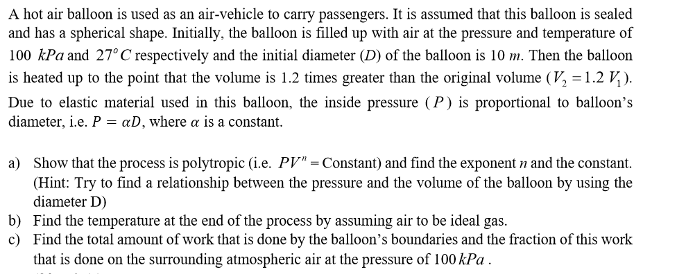 A hot air balloon is used as an air-vehicle to carry passengers. It is assumed that this balloon is sealed
and has a spherical shape. Initially, the balloon is filled up with air at the pressure and temperature of
100 kPa and 27° C respectively and the initial diameter (D) of the balloon is 10 m. Then the balloon
is heated up to the point that the volume is 1.2 times greater than the original volume (, = 1.2 V, ).
Due to elastic material used in this balloon, the inside pressure (P) is proportional to balloon's
diameter, i.e. P = aD, where a is a constant.
a) Show that the process is polytropic (i.e. PV" = Constant) and find the exponent n and the constant.
(Hint: Try to find a relationship between the pressure and the volume of the balloon by using the
diameter D)
b) Find the temperature at the end of the process by assuming air to be ideal gas.
c) Find the total amount of work that is done by the balloon's boundaries and the fraction of this work
that is done on the surrounding atmospheric air at the pressure of 100 kPa .
