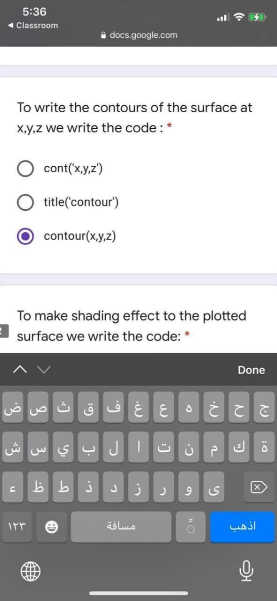 5:36
< Classroom
A docs.google.com
To write the contours of the surface at
X,y,z we write the code : *
cont('x,y,z')
title('contour')
contour(x,y,z)
To make shading effect to the plotted
surface we write the code: *
Done
غ ف ق ث ص ض
ش
w S Y JT
b b j
مسافة
آذهب
u
