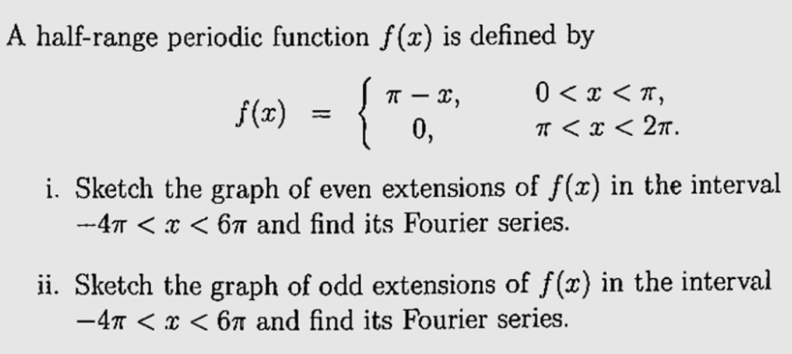 A half-range periodic function f(x) is defined by
{
T - x,
0 < x < T,
f (x)
%3D
0,
TT < x < 2n.
i. Sketch the graph of even extensions of f(x) in the interval
--47T < x < 67 and find its Fourier series.
ii. Sketch the graph of odd extensions of f (x) in the interval
-47 < x < 6n and find its Fourier series.
