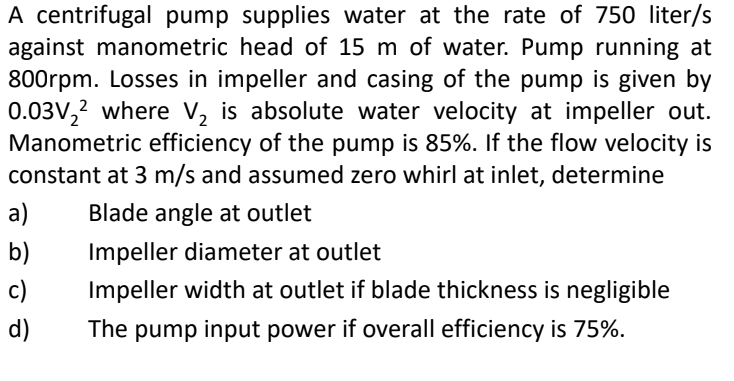A centrifugal pump supplies water at the rate of 750 liter/s
against manometric head of 15 m of water. Pump running at
800rpm. Losses in impeller and casing of the pump is given by
0.03V₂2 where V₂ is absolute water velocity at impeller out.
Manometric efficiency of the pump is 85%. If the flow velocity is
constant at 3 m/s and assumed zero whirl at inlet, determine
a) Blade angle at outlet
b)
Impeller diameter at outlet
c)
Impeller width at outlet if blade thickness is negligible
The pump input power if overall efficiency is 75%.
d)