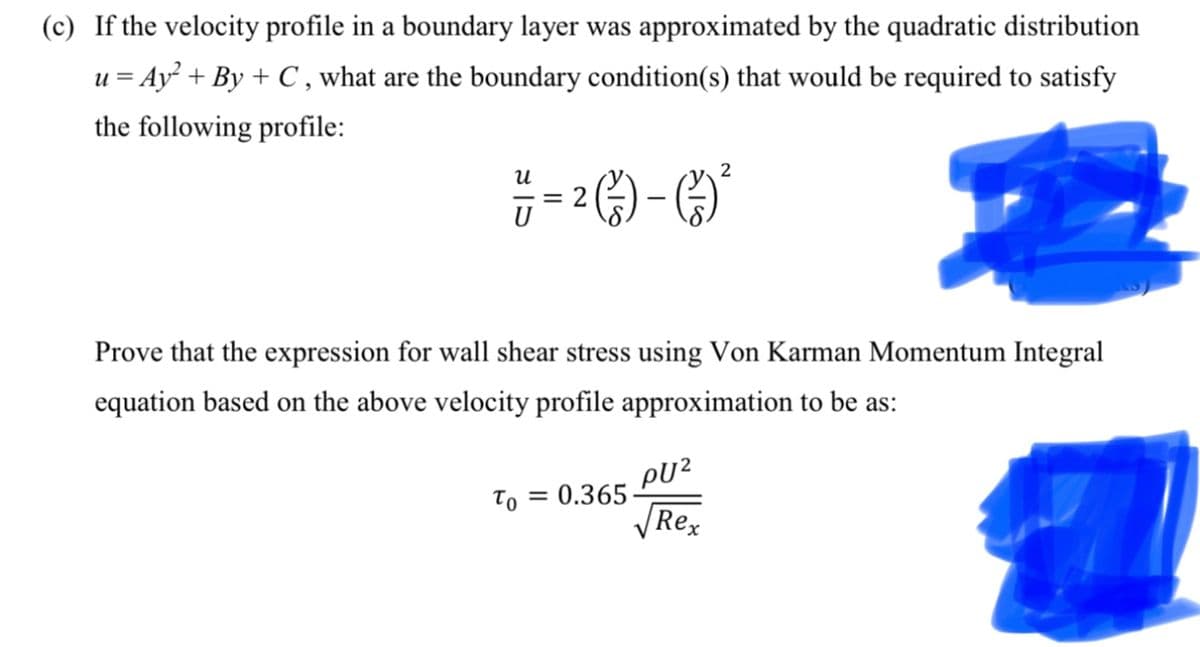 (c) If the velocity profile in a boundary layer was approximated by the quadratic distribution
u = Ay² + By + C, what are the boundary condition(s) that would be required to satisfy
the following profile:
U
U
2
• (-/-) – ( - ) ²
= 2
Prove that the expression for wall shear stress using Von Karman Momentum Integral
equation based on the above velocity profile approximation to be as:
=
PU²
√Rex
To 0.365-