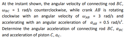 At the instant shown, the angular velocity of connecting rod BC,
WBC = 1 rad/s counterclockwise, while crank AB is rotating
clockwise with an angular velocity of AB = 3 rad/s and
accelerating with an angular acceleration of AB = 0.5 rad/s².
Determine the angular acceleration of connecting rod BC, CBC
and acceleration of piston C, ac.