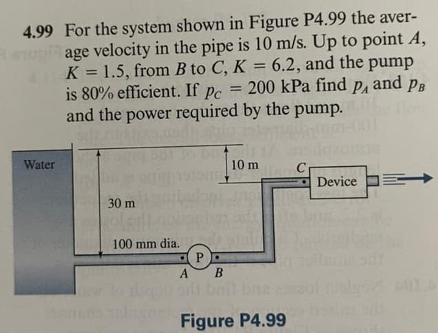 4.99 For the system shown in Figure P4.99 the aver-
age velocity in the pipe is 10 m/s. Up to point A,
K = 1.5, from B to C, K = 6.2, and the pump
is 80% efficient. If
%3D
= 200 kPa find
and PB
Pc
PA
%3D
and the power required by the pump.
Water
10 m
Device
30 m
100 mm dia.
A B
ligut ol bai bns
Figure P4.99
