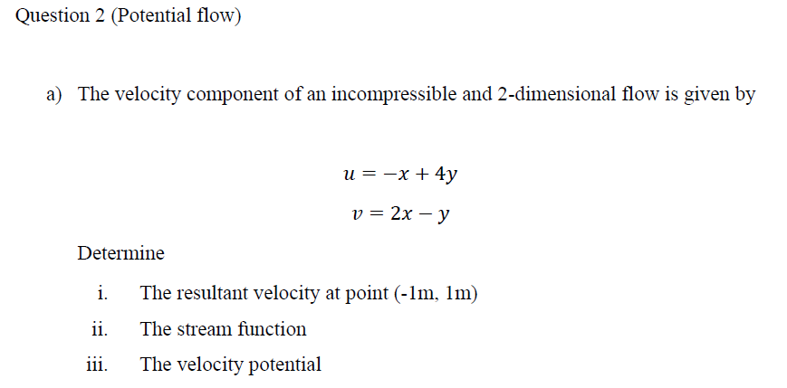 Question 2 (Potential flow)
a) The velocity component of an incompressible and 2-dimensional flow is given by
Determine
i.
ii.
iii.
u = -x + 4y
v = 2x - y
The resultant velocity at point (-1m, 1m)
The stream function
The velocity potential