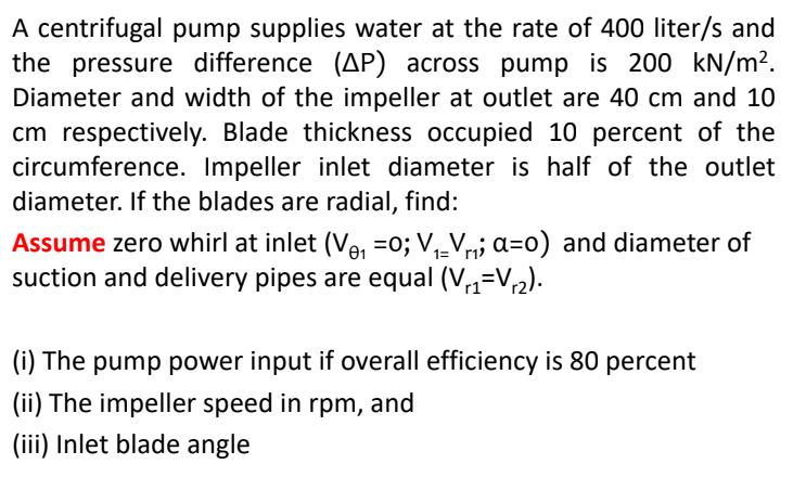 A centrifugal pump supplies water at the rate of 400 liter/s and
the pressure difference (AP) across pump is 200 kN/m².
Diameter and width of the impeller at outlet are 40 cm and 10
cm respectively. Blade thickness occupied 10 percent of the
circumference. Impeller inlet diameter is half of the outlet
diameter. If the blades are radial, find:
Assume zero whirl at inlet (V₁=0; V₁_V₁₁; a=0) and diameter of
suction and delivery pipes are equal (V₁₁ V₁₂).
1=r12
(i) The pump power input if overall efficiency is 80 percent
(ii) The impeller speed in rpm, and
(iii) Inlet blade angle