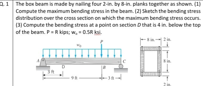 Q. 1 The box beam is made by nailing four 2-in. by 8-in. planks together as shown. (1)
Compute the maximum bending stress in the beam. (2) Sketch the bending stress
distribution over the cross section on which the maximum bending stress occurs.
(3) Compute the bending stress at a point on section D that is 4 in. below the top
of the beam. P = R kips; w, = 0.5R ksi.
8 in.-
2 in.
P
Wo
A
8 in.
D
3 ft
|B
9 ft
–- 3 ft →|
