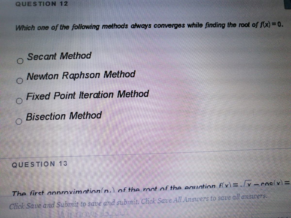 QUESTION 12
Which one of the following methods always converges while finding the root of fx)=0.
Secant Method
Newton Raphson Method
Fixed Point Iteration Method
Bisection Method
QUESTION 13
The first onnroximation/n.Lof the mot of the euntion fx)=/v-cosívì =
Click Save and Submit to save and subiniL Chok Save AlLAnswers to saue al answers
