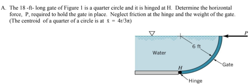 A. The 18 -ft- long gate of Figure 1 is a quarter circle and it is hinged at H. Determine the horizontal
force, P, required to hold the gate in place. Neglect friction at the hinge and the weight of the gate.
(The centroid of a quarter of a circle is at x = 4r/37)
6 ft
Water
Gate
H
`Hinge
