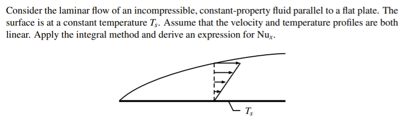 Consider the laminar flow of an incompressible, constant-property fluid parallel to a flat plate. The
surface is at a constant temperature T,. Assume that the velocity and temperature profiles are both
linear. Apply the integral method and derive an expression for Nu,.
