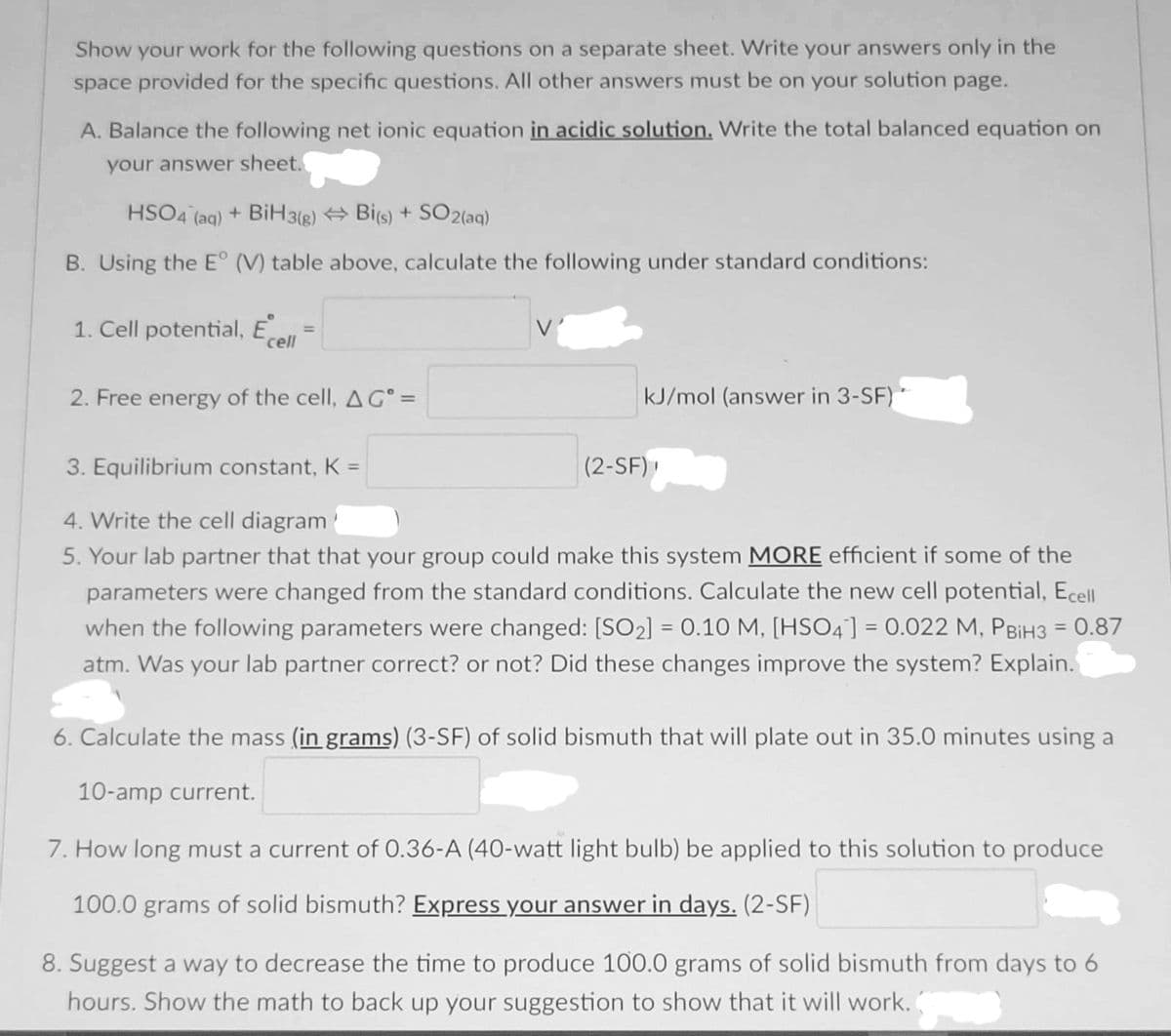 Show your work for the following questions on a separate sheet. Write your answers only in the
space provided for the specific questions. All other answers must be on your solution page.
A. Balance the following net ionic equation in acidic solution. Write the total balanced equation on
your answer sheet.
HSO4 (aq) + BiH 3(g) Bi(s) + SO2(aq)
B. Using the E° (V) table above, calculate the following under standard conditions:
1. Cell potential, E
%3D
cell
2. Free energy of the cell, AG° =
kJ/mol (answer in 3-SF)
3. Equilibrium constant, K =
(2-SF)
4. Write the cell diagram
5. Your lab partner that that your group could make this system MORE efficient if some of the
parameters were changed from the standard conditions. Calculate the new cell potential, Ecell
when the following parameters were changed: [SO2] = 0.10 M, [HS04] = 0.022 M, PBIH3 = 0.87
atm. Was your lab partner correct? or not? Did these changes improve the system? Explain.
6. Calculate the mass (in grams) (3-SF) of solid bismuth that will plate out in 35.0 minutes using a
10-amp current.
7. How long must a current of 0.36-A (40-watt light bulb) be applied to this solution to produce
100.0 grams of solid bismuth? Express your answer in days. (2-SF)
8. Suggest a way to decrease the time to produce 100.0 grams of solid bismuth from days to 6
hours. Show the math to back up your suggestion to show that it will work.
