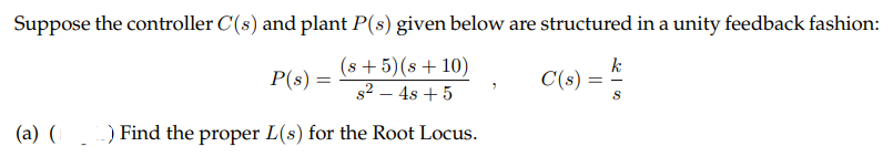 Suppose the controller C(s) and plant P(s) given below are structured in a unity feedback fashion:
(s +5)(s+10)
s2 – 4s + 5
k
C(s) =
P(s) =
(a) ( ) Find the proper L(s) for the Root Locus.
