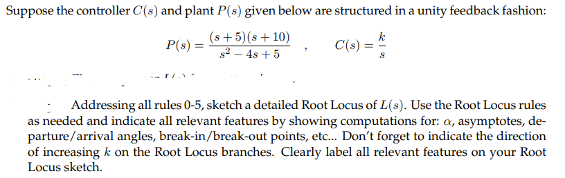 Suppose the controller C(s) and plant P(s) given below are structured in a unity feedback fashion:
(s +5)(s + 10)
s2 – 4s + 5
k
C(s) =
P(s) =
Addressing all rules 0-5, sketch a detailed Root Locus of L(s). Use the Root Locus rules
as needed and indicate all relevant features by showing computations for: a, asymptotes, de-
parture/arrival angles, break-in/break-out points, etc. Don't forget to indicate the direction
of increasing k on the Root Locus branches. Clearly label all relevant features on your Root
Locus sketch.
