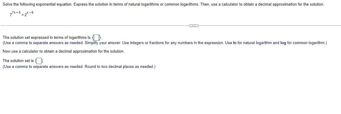 Solve the following exponential equation. Express the solution in terms of natural logarithms or common logarithms. Then, use a calculator to obtain a decimal approximation for the solution.
77x+5 = 2X-6
(...)
The solution set expressed in terms of logarithms is
(Use a comma to separate answers as needed. Simplify your answer. Use integers or fractions for any numbers in the expression. Use In for natural logarithm and log for common logarithm.)
Now use a calculator to obtain a decimal approximation for the solution.
The solution set is {}
(Use a comma to separate answers as needed. Round to two decimal places
needed.)