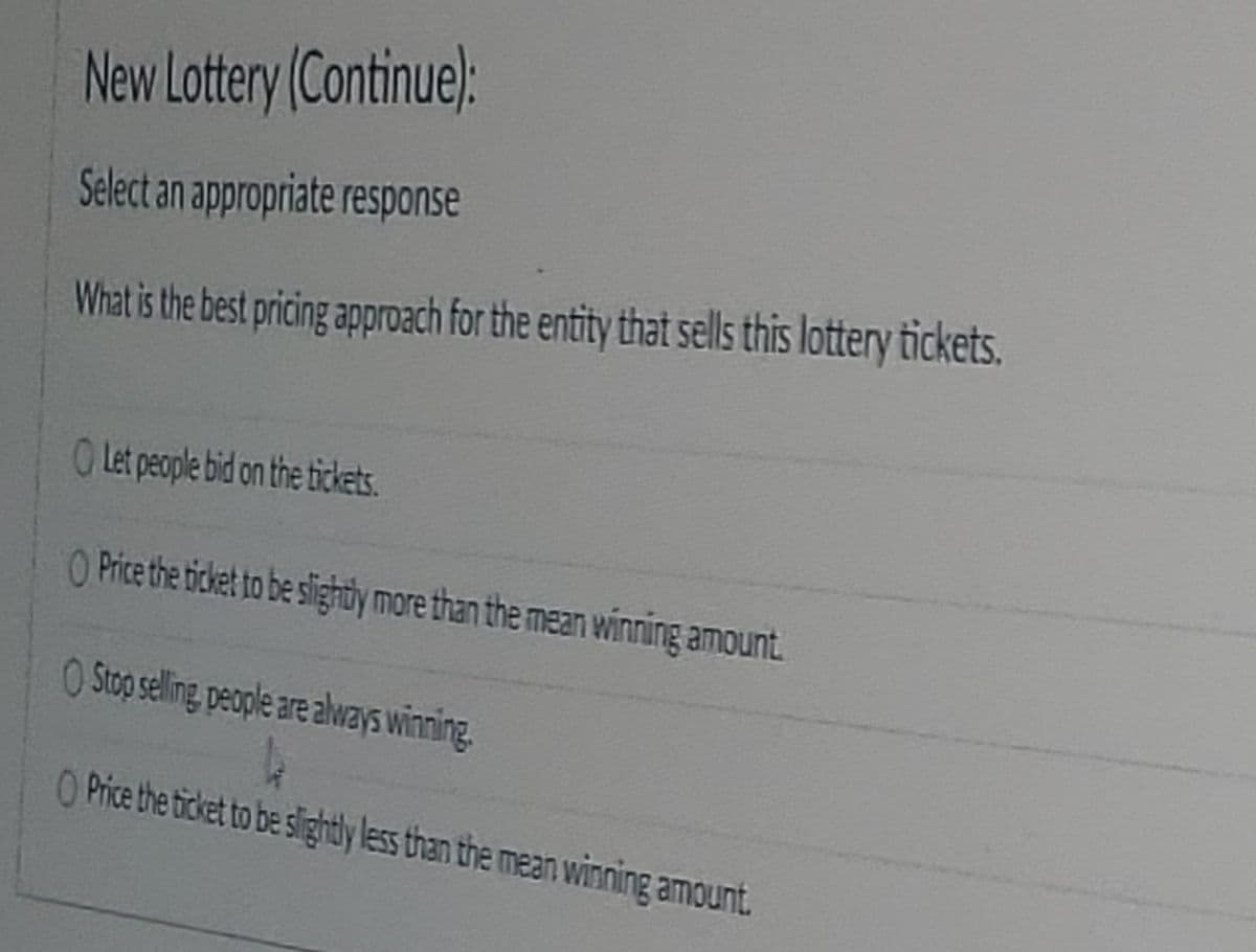 New Lottery (Continue):
Select an appropriate response
What is the best pricing approach for the entity that sells this lottery tickets.
O Let people bid on the tickets.
O Price the ticket to be sightly more than the mean winning amount
OStop seling people are alvays winning.
O Price the ticket to be slightly less than the mean winning amount.
