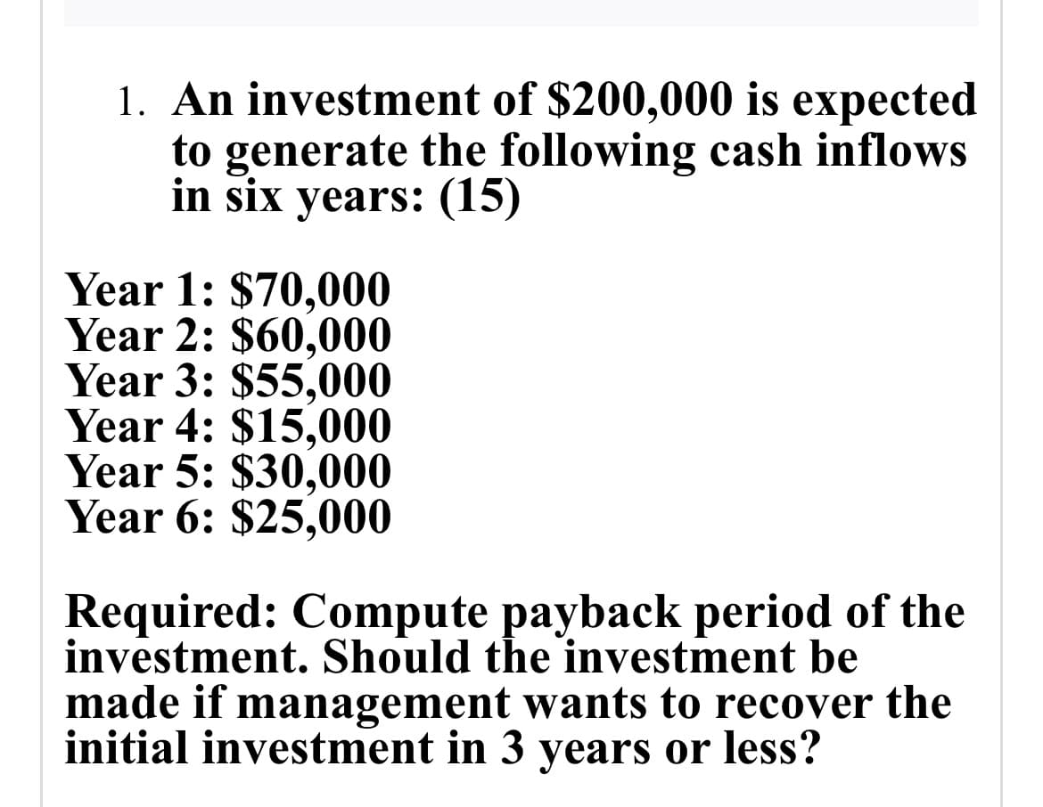 1. An investment of $200,000 is expected
to generate the following cash inflows
in six years: (15)
Year 1: $70,000
Year 2: $60,000
Year 3: $55,000
Year 4: $15,000
Year 5: $30,000
Year 6: $25,000
Required: Compute payback period of the
investment. Should the investment be
made if management wants to recover the
initial investment in 3 years or less?
