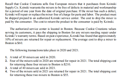 Recall that Cookie Creations sells fine European mixers that it purchases from Kzinski
Supply Co. Kzinski warrants the mixers to be free of defects in material and workmanship
for a period of one year from the date of original purchase. If the mixer has such a defect,
Kzinski will repair or replace the mixer free of charge for parts and labor. The product must
be shipped prepaid to an authorized Kzinski service center. The cost to ship the mixer is
paid by the consumer. The cost to return the product to the consumer is paid by Kzinski.
The authorized service center is located in Boston. Because Cookie Creations values
serving its customers, it pays the shipping to Boston for any mixers needing repair under
Kzinski's warranty terms. Based on past experience, Kzinski has found that approximately
10% of mixers are returned for repair or replacement. The average cost to ship a mixer to
Boston is $60.
The following transactions take place in 2020 and 2021.
1. A total of 30 mixers are sold in 2020.
2. Four of the mixers sold in 2020 are returned for repair in 2021. The total shipping cost
for returning these four mixers to Boston is $210.
3. Atotal of 40 mixers are sold in 2021.
4. Two of the mixers sold in 2021 are returned for repair in 2021. The total shipping cost
for returning these two mixers to Boston is $55.
