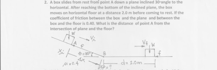 2. A box slides from rest from point A down a plane inclined 30-angle to the
horizontal. After reaching the bottom of the inclined plane, the box
moves on horizontal floor at a distance 2.0 m before coming to rest. If the
coefficient of friction between the box and the plane and between the
box and the floor is 0,40. What is the distance of point A from the
intersection of plane and the floor?
W
Mz0.4
d= 2.0m
