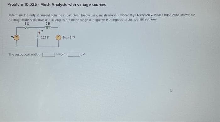 Problem 10.025 - Mesh Analysis with voltage sources
Determine the output current to in the circuit given below using mesh analysis, where Vs 17 cos(20) V. Please report your answer so
the magnitude is positive and all angles are in the range of negative 180 degrees to positive 180 degrees.
40
2H
The output current lo
m
0.25 F
6 sin 2r V
cos(21+
A