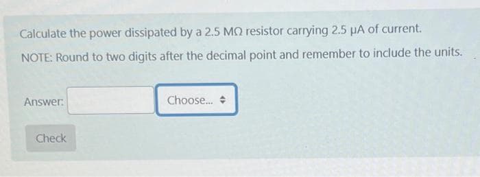 Calculate the power dissipated by a 2.5 MO resistor carrying 2.5 µA of current.
NOTE: Round to two digits after the decimal point and remember to include the units.
Answer:
Check
Choose...