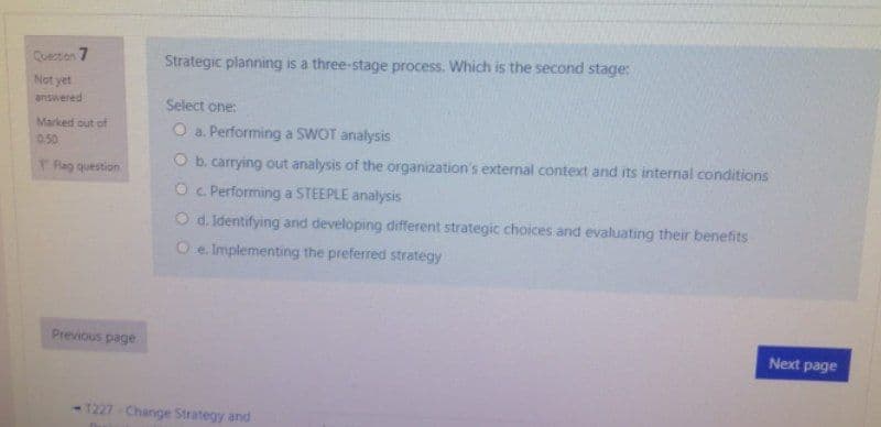 Queton 7
Strategic planning is a three-stage process. Which is the second stage:
Not yet
answered
Select one:
Marked out of
O a. Performing a SWOT analysis
0.50
PRag question
O b. carrying out analysis of the organization's external context and its internal conditions
O c Performing a STEEPLE analysis
O d. Identifying and developing different strategic choices and evaluating their benefits
O e Implementing the preferred strategy
Previous page
Next page
-1227-Change Strategy and
