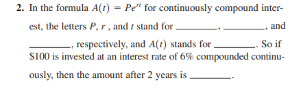 2. In the formula A(1) = Pe" for continuously compound inter-
est, the letters P, r , and t stand for.
and
, respectively, and A(t) stands for.
. So if
$100 is invested at an interest rate of 6% compounded continu-
ously, then the amount after 2 years is.
