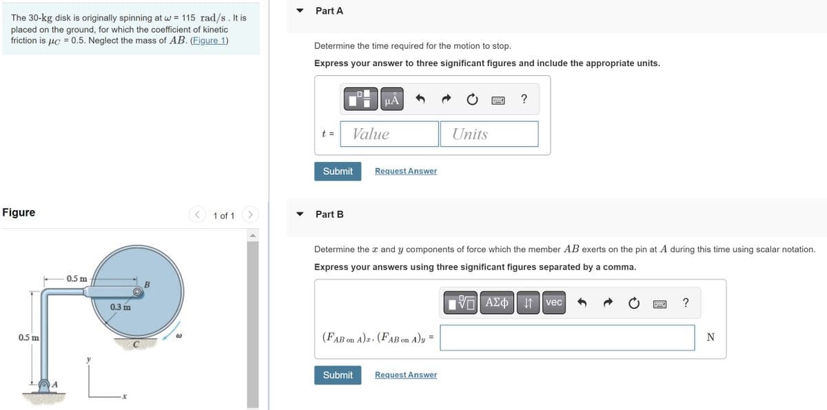The 30-kg disk is originally spinning at w = 115 rad/s. It is
placed on the ground, for which the coefficient of kinetic
friction is uc = 0.5. Neglect the mass of AB. (Figure 1)
Figure
0.5 m
0.5 m
0.3 m
B
1 of 1
Part A
Determine the time required for the motion to stop.
Express your answer to three significant figures and include the appropriate units.
t =
Submit
Part B
Value
μÃ
Request Answer
Submit
(FAB on A)x: (FAB on A)y=
Determine the x and y components of force which the member AB exerts on the pin at A during this time using scalar notation.
Express your answers using three significant figures separated by a comma.
Units
Request Answer
?
τΫΠΙ ΑΣΦ 11. vec
↓↑
?
N