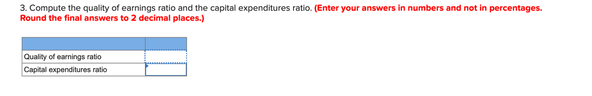 3. Compute the quality of earnings ratio and the capital expenditures ratio. (Enter your answers in numbers and not in percentages.
Round the final answers to 2 decimal places.)
Quality of earnings ratio
Capital expenditures ratio