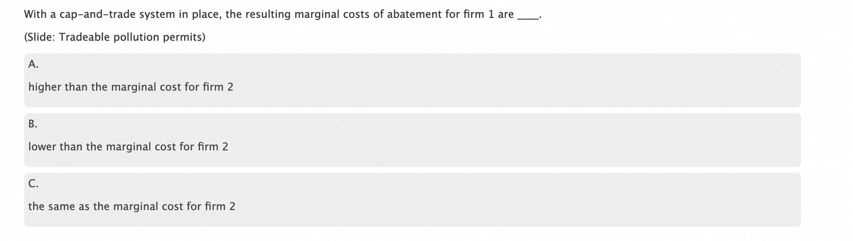 With a cap-and-trade system in place, the resulting marginal costs of abatement for firm 1 are
(Slide: Tradeable pollution permits)
A.
higher than the marginal cost for firm 2
B.
lower than the marginal cost for firm 2
C.
the same as the marginal cost for firm 2